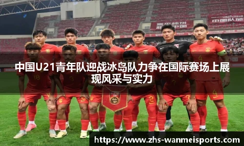 中国U21青年队迎战冰岛队力争在国际赛场上展现风采与实力