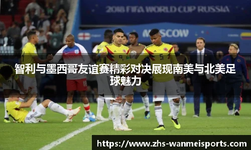 智利与墨西哥友谊赛精彩对决展现南美与北美足球魅力