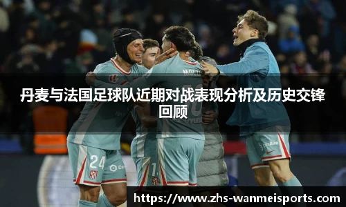丹麦与法国足球队近期对战表现分析及历史交锋回顾
